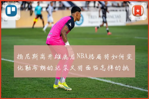 扬尼斯离开雄鹿后NBA格局将如何变化勒布朗的记录又将面临怎样的挑战