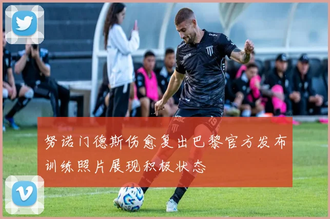 努诺门德斯伤愈复出巴黎官方发布训练照片展现积极状态