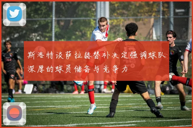 斯洛特谈萨拉赫替补决定强调球队深厚的球员储备与竞争力