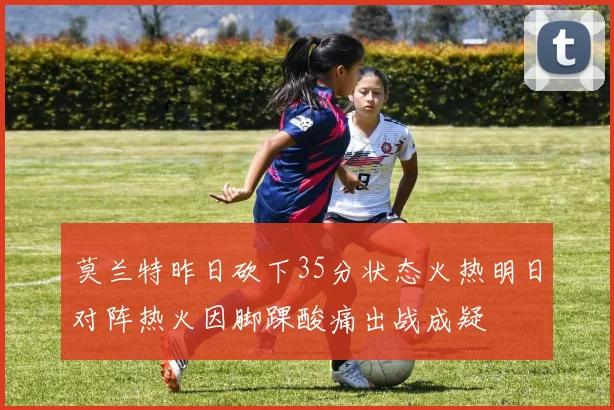 莫兰特昨日砍下35分状态火热明日对阵热火因脚踝酸痛出战成疑