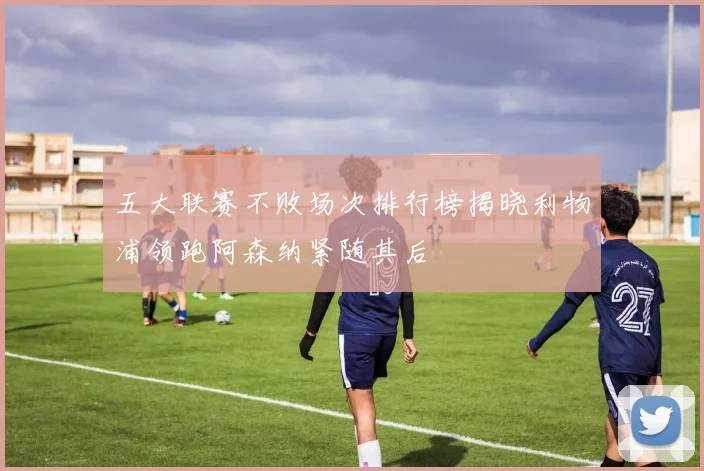 五大联赛不败场次排行榜揭晓利物浦领跑阿森纳紧随其后