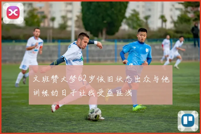 文班赞大梦62岁依旧状态出众与他训练的日子让我受益匪浅