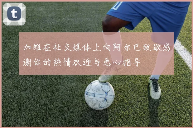 加维在社交媒体上向阿尔巴致敬感谢你的热情欢迎与悉心指导
