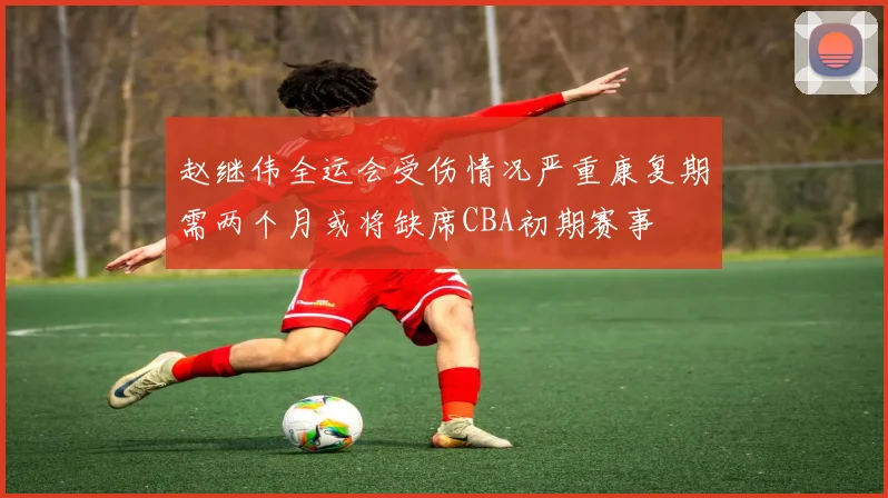 赵继伟全运会受伤情况严重康复期需两个月或将缺席CBA初期赛事
