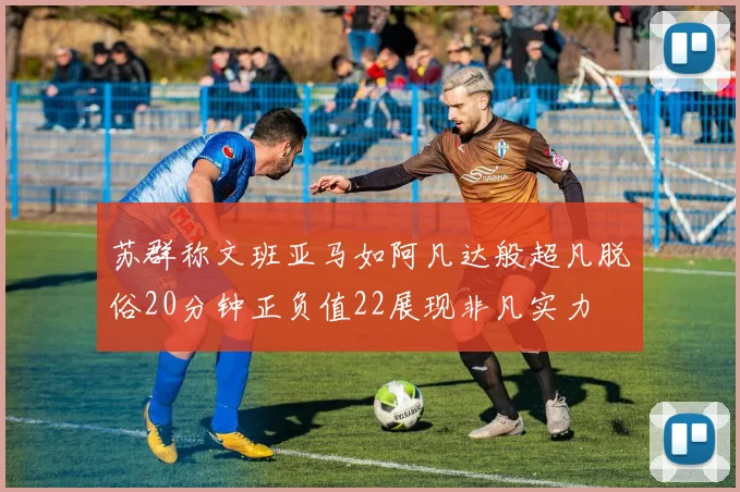 苏群称文班亚马如阿凡达般超凡脱俗20分钟正负值22展现非凡实力