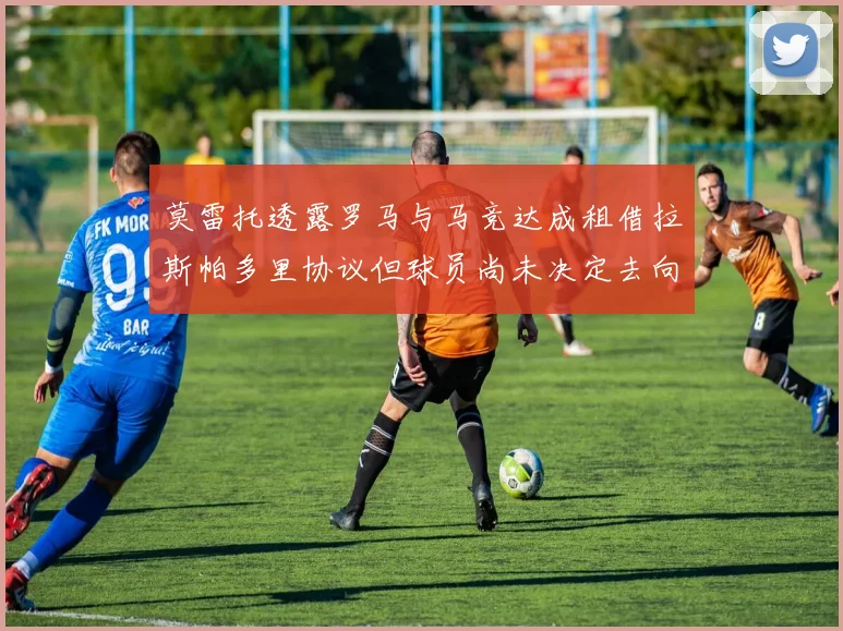 莫雷托透露罗马与马竞达成租借拉斯帕多里协议但球员尚未决定去向