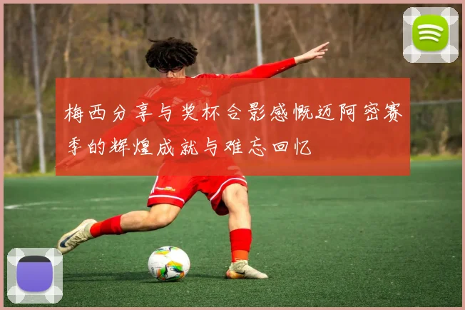 梅西分享与奖杯合影感慨迈阿密赛季的辉煌成就与难忘回忆