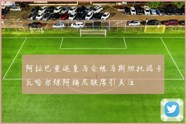 阿拉巴重返皇马合练马斯坦托诺卡瓦哈尔琼阿梅尼缺席引关注