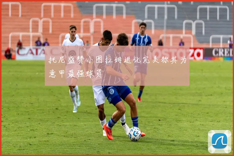 托尼盛赞小图拉姆进化完美称其为意甲最强球员