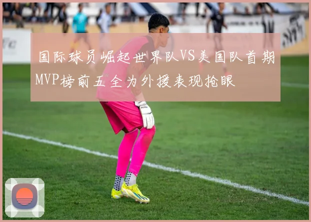 国际球员崛起世界队VS美国队首期MVP榜前五全为外援表现抢眼