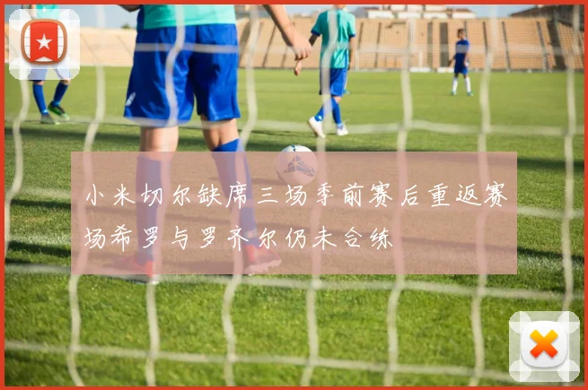 小米切尔缺席三场季前赛后重返赛场希罗与罗齐尔仍未合练