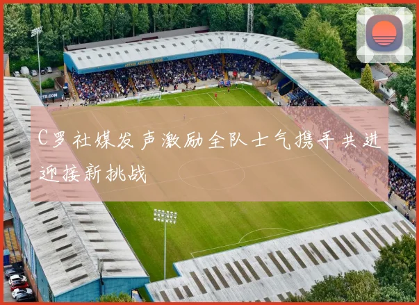 C罗社媒发声激励全队士气携手共进迎接新挑战