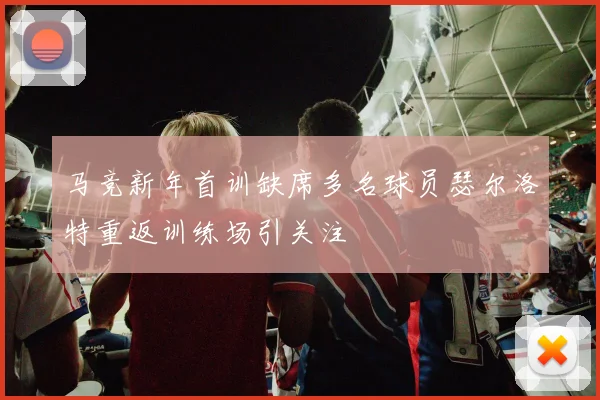 马竞新年首训缺席多名球员瑟尔洛特重返训练场引关注