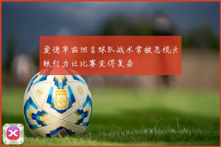 爱德华兹坦言球队战术常被忽视头铁行为让比赛变得复杂