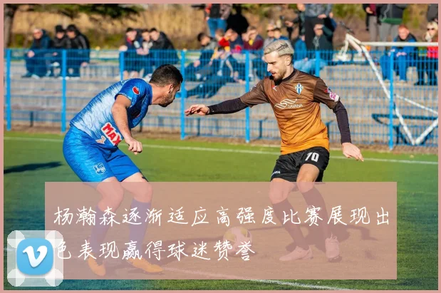 杨瀚森逐渐适应高强度比赛展现出色表现赢得球迷赞誉