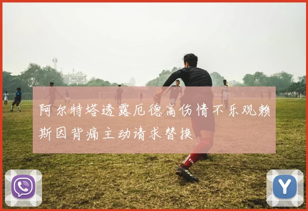 阿尔特塔透露厄德高伤情不乐观赖斯因背痛主动请求替换