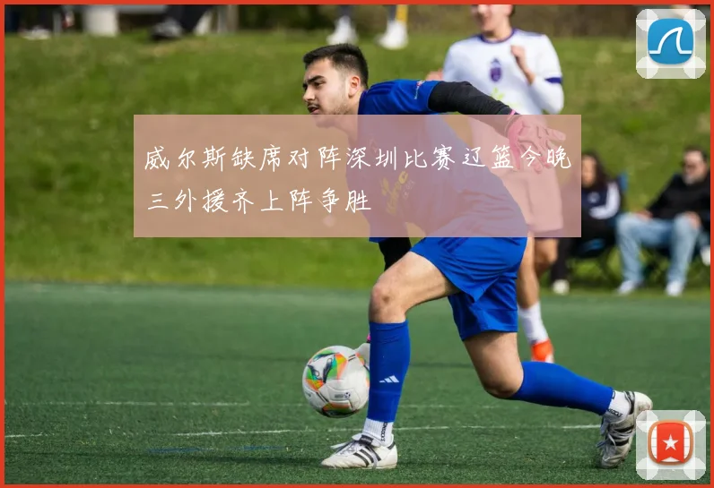 威尔斯缺席对阵深圳比赛辽篮今晚三外援齐上阵争胜