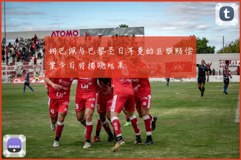 姆巴佩与巴黎圣日耳曼的巨额赔偿案今日将揭晓结果