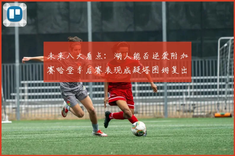 未来八大看点：湖人能否逆袭附加赛哈登季后赛表现成疑塔图姆复出能否助力球队