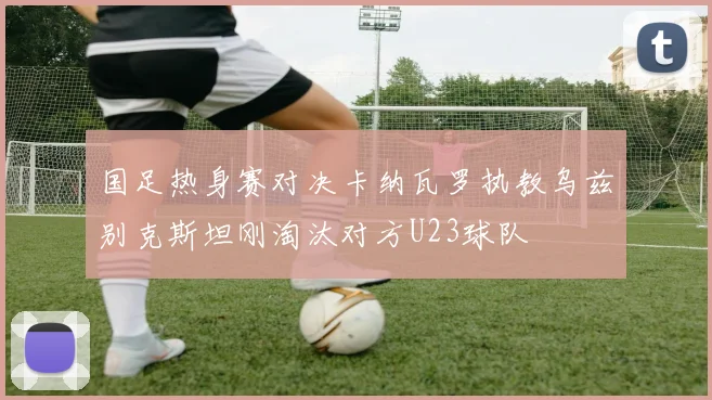 国足热身赛对决卡纳瓦罗执教乌兹别克斯坦刚淘汰对方U23球队
