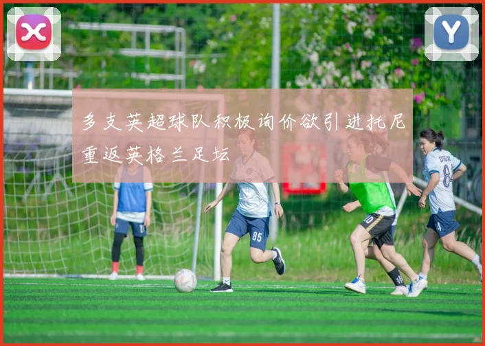 多支英超球队积极询价欲引进托尼重返英格兰足坛