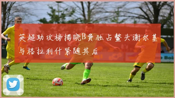 英超助攻榜揭晓B费独占鳌头谢尔基与格拉利什紧随其后
