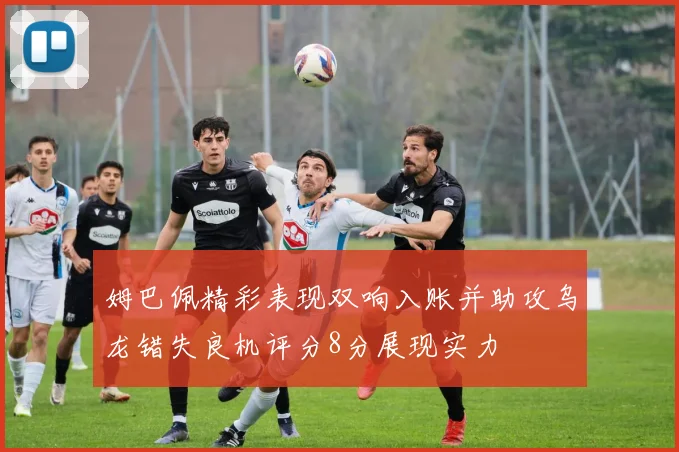 姆巴佩精彩表现双响入账并助攻乌龙错失良机评分8分展现实力