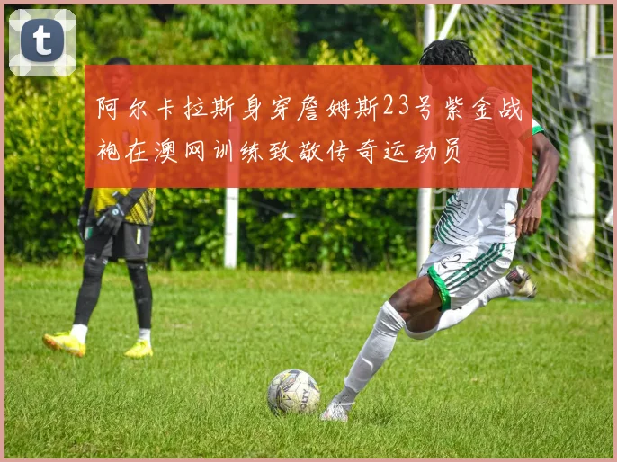 阿尔卡拉斯身穿詹姆斯23号紫金战袍在澳网训练致敬传奇运动员