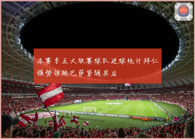 本赛季五大联赛球队进球统计拜仁强势领跑巴萨紧随其后