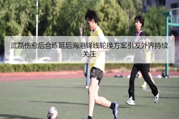 武磊伤愈后合练延后海港锋线轮换方案引发外界持续关注 - bandao
